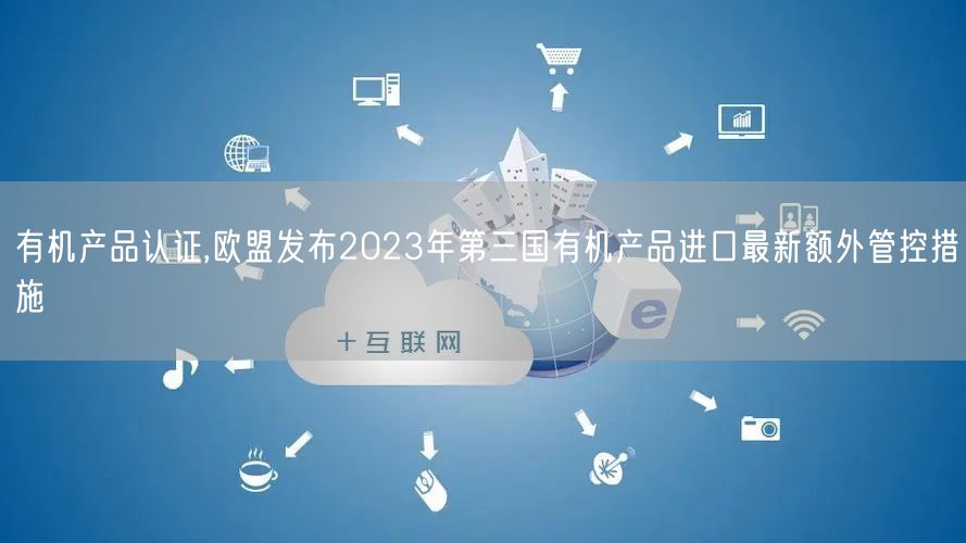 有機產品認證,歐盟發(fā)布2023年第三國有機產品進口最新額外管控措施(0)