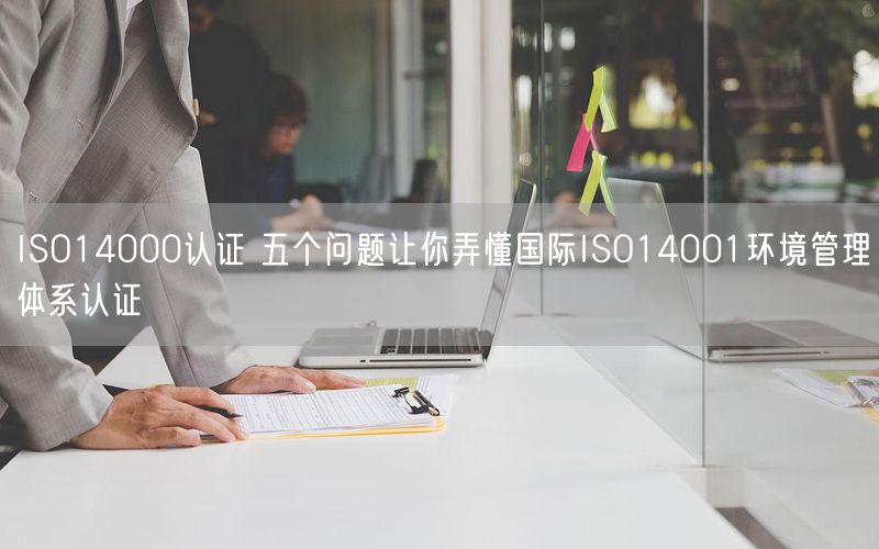 ISO14000認(rèn)證 五個(gè)問題讓你弄懂國(guó)際ISO14001環(huán)境管理體系認(rèn)證(7)