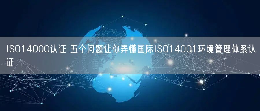 ISO14000認證 五個問題讓你弄懂國際ISO14001環(huán)境管理體系認證(0)