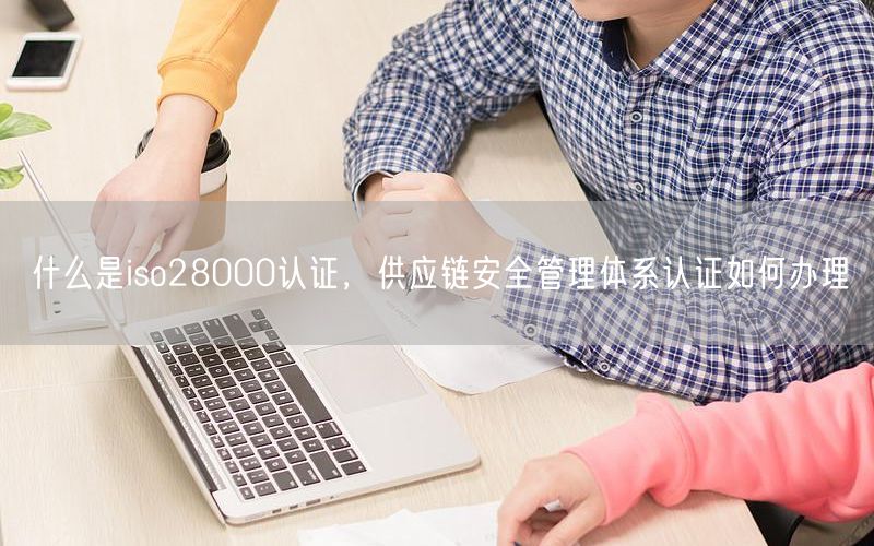 什么是iso28000認(rèn)證，供應(yīng)鏈安全管理體系認(rèn)證如何辦理(0)