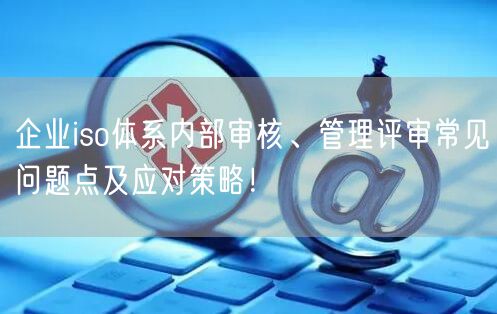 企業(yè)iso體系內(nèi)部審核、管理評審常見問題點及應對策略！(6)