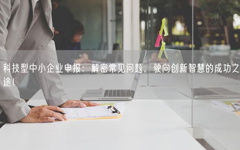 科技型中小企業(yè)申報：解密常見問題，駛向創(chuàng)新智慧的成功之途！(7)